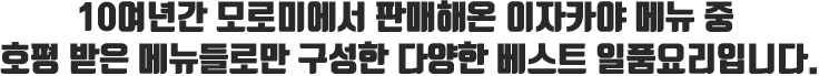 10여년간 모로미에서 판매해온 이자카야 메뉴 중 호평 받은 메뉴들로만 구성한 다양한 베스트 일품요리입니다.